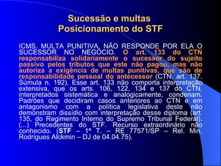 Sucessão e multas  Posicionamento do STF ICMS. MULTA PUNITIVA. NÃO RESPONDE POR ELA O SUCESSOR NO NEGÓCIO.  O art. 133 do CTN responsabiliza solidariamente o sucessor do sujeito passivo pelos tributos que este não pagou, mas   não autoriza a exigência de multas punitivas, que são de responsabilidade pessoal do antecessor  (CTN, art. 137. Súmula n. 192). Esse art. 133 não comporta interpretação extensiva, que os arts. 106, 122, 134 e 137 do CTN, interpretados sistemática e analogicamente, condenam. Padrões que decidiram casos anteriores ao CTN e em antagonismo com a política legislativa deste não demonstram dissídio com interpretação desse diploma (art. 135, do Regimento Interno do Supremo Tribunal Federal). (...) Precedentes do STF. Recurso extraordinário não conhecido.  ( STF  – 1ª T. – RE 77571/SP – Rel.  Min. Rodrigues Alckmin – DJ de 04.04.75). 