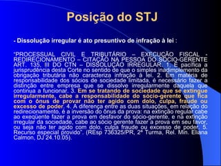 Posição do STJ -  Dissolução irregular é ato presuntivo de infração à lei  : “ PROCESSUAL CIVIL E TRIBUTÁRIO – EXECUÇÃO FISCAL - REDIRECIONAMENTO – CITAÇÃO NA PESSOA DO SÓCIO-GERENTE ART. 135, III DO CTN – DISSOLUÇÃO IRREGULAR. 1. É pacífica a jurisprudência desta Corte no sentido de que o simples inadimplemento da obrigação tributária não caracteriza infração à lei. 2. Em matéria de responsabilidade dos sócios de sociedade limitada, é necessário fazer a distinção entre empresa que se dissolve irregularmente daquela que continua a funcionar. 3.  Em se tratando de sociedade que se extingue irregularmente, cabe a responsabilidade do sócio-gerente que fica com o ônus de provar não ter agido com dolo, culpa, fraude ou excesso de poder . 4. A diferença entre as duas situações, em relação do redirecionamento, é a inversão do ônus da prova: na extinção regular cabe ao exeqüente fazer a prova em desfavor do sócio-gerente, e na extinção irregular da sociedade, cabe ao sócio gerente fazer a prova em seu favor, ou seja não ter agido com dolo, culpa fraude ou excesso de poder. 5. Recurso especial provido”. (REsp 736325/PR, 2ª Turma, Rel. Min. Eliana Calmon, DJ 24.10.05). 