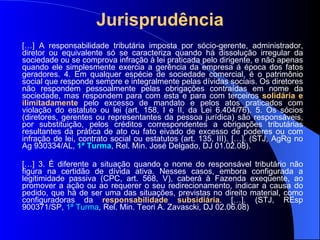 Jurisprudência   […] A responsabilidade tributária imposta por sócio-gerente, administrador, diretor ou equivalente só se caracteriza quando há dissolução irregular da sociedade ou se comprova infração à lei praticada pelo dirigente, e não apenas quando ele simplesmente exercia a gerência da empresa á época dos fatos geradores. 4. Em qualquer espécie de sociedade comercial, é o patrimônio social que responde sempre e integralmente pelas dívidas sociais. Os diretores não respondem pessoalmente pelas obrigações contraídas em nome da sociedade, mas respondem para com esta e para com terceiros   solidária e ilimitadamente   pelo excesso de mandato e pelos atos praticados com violação do estatuto ou lei   (art. 158, I e II, da Lei 6.404/76). 5. Os sócios (diretores, gerentes ou representantes da pessoa jurídica) são responsáveis, por substituição, pelos créditos correspondentes a obrigações tributárias resultantes da prática de ato ou fato eivado de excesso de poderes ou com infração de lei, contrato social ou estatutos (art. 135, III).  […]. (STJ, AgRg no Ag 930334/AL,  1ª Turma , Rel.  Min. José Delgado, DJ 01.02.08). […] 3. É diferente a situação quando o nome do responsável tributário não figura na certidão de dívida ativa. Nesses casos, embora configurada a legitimidade passiva (CPC, art. 568, V), caberá à Fazenda exeqüente, ao promover a ação ou ao requerer o seu redirecionamento, indicar a causa do pedido, que há de ser uma das situações, previstas no direito material, como configuradoras da  responsabilidade subsidiária .  […]. (STJ, REsp 900371/SP,  1ª Turma , Rel. Min. Teori A. Zavascki, DJ 02.06.08) 