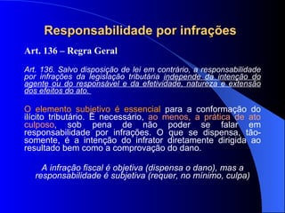 Responsabilidade por infrações   Art. 136 – Regra Geral Art. 136. Salvo disposição de lei em contrário, a responsabilidade por infrações da legislação tributária  independe da intenção do agente ou do responsável e da efetividade, natureza e extensão dos efeitos do ato.  O elemento subjetivo é essencial  para a conformação do ilícito tributário. É necessário,  ao menos, a prática de ato culposo , sob pena de não poder se falar em responsabilidade por infrações. O que se dispensa, tão-somente, é a intenção do infrator diretamente dirigida ao resultado bem como a comprovação do dano.  A infração fiscal é objetiva (dispensa o dano), mas a responsabilidade é subjetiva (requer, no mínimo, culpa) 