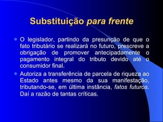 Substituição  para frente O legislador, partindo da presunção de que o fato tributário se realizará no futuro, prescreve a obrigação de promover antecipadamente o pagamento integral do tributo devido até o consumidor final.  Autoriza a transferência de parcela de riqueza ao Estado antes mesmo da sua manifestação, tributando-se, em última instância,  fatos futuros . Daí a razão de tantas críticas . 