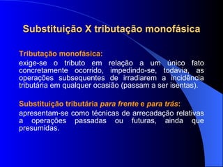 Substituição X tributação monofásica Tributação monofásica: exige-se o tributo em relação a um único fato concretamente ocorrido, impedindo-se, todavia, as operações subsequentes de irradiarem a incidência tributária em qualquer ocasião (passam a ser isentas). Substituição tributária  para frente  e  para trás :   apresentam-se como técnicas de arrecadação relativas a operações passadas ou futuras, ainda que presumidas.  