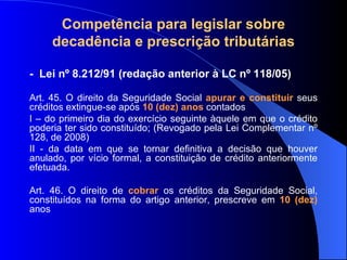 Compet ência para legislar sobre decadência e prescrição tributárias -  Lei nº  8.212/91 (redação anterior à LC nº 118/05) Art. 45. O direito da Seguridade Social  apurar e constituir  seus créditos extingue-se após  10 (dez) anos  contados  I – do primeiro dia do exercício seguinte àquele em que o crédito poderia ter sido constituído; (Revogado pela Lei Complementar nº 128, de 2008) II - da data em que se tornar definitiva a decisão que houver anulado, por vício formal, a constituição de crédito anteriormente efetuada.  Art. 46. O direito de  cobrar  os créditos da Seguridade Social, constituídos na forma do artigo anterior, prescreve em   10 (dez)  anos 