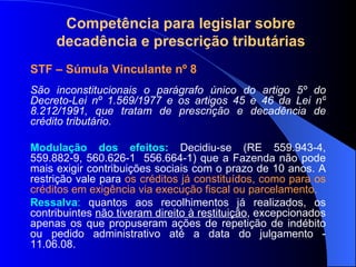 Compet ência para legislar sobre decadência e prescrição tributárias STF – Súmula Vinculante nº 8  São inconstitucionais o parágrafo único do artigo 5º do Decreto-Lei nº 1.569/1977 e os artigos 45 e 46 da Lei nº 8.212/1991, que tratam de prescrição e decadência de crédito tributário. Modulação dos efeitos:  Decidiu-se (RE  559.943-4, 559.882-9, 560.626-1  556.664-1)  que a Fazenda não pode mais exigir contribuições sociais com o prazo de 10 anos. A restrição vale para  os créditos já constituídos, como para os créditos em exigência via execução fiscal ou parcelamento. Ressalva :  quantos aos recolhimentos já realizados, os contribuintes  não tiveram direito à restituição , excepcionados apenas os que propuseram ações de repetição de indébito ou pedido administrativo até a data do julgamento - 11.06.08.  