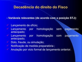 Decadência do direito do Fisco   - Variáveis relevantes (de acordo com a posição STJ):  Lançamento de ofício; Lançamento por homologação sem pagamento antecipado;  Lançamento por homologação com pagamento antecipado;  Dolo, fraude, ou simulação; Notificação de medida preparatória ;  Anulação por vicio formal de lançamento anterior.  