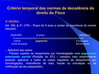 2ª REGRA: Art. 150,  § 4º, CTN – Prazo de  5 anos a contar da ocorrência do evento tributário 20/05/2005  (5 anos)  20/05/2010  --------------------------------- * ---------------------------------------------------------   evento  pagamento  5 anos após (início do prazo)  (fim do prazo) -  Aplicável aos casos: Tributos sujeitos ao lançamento por homologação  com pagamento antecipado parcial   (Posição do STJ – ressalvo meu entendimento pessoal: aplicável a todos os casos regulares de lançamento por homologação) .  Inexistência de dolo, fraude ou simulação ou de notificação de ato preparatório. Critério temporal das normas de decadência do direito do Fisco 