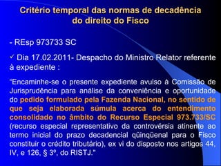 Critério temporal das normas de decadência do direito do Fisco - REsp 973733 SC  Dia 17.02.2011- Despacho do Ministro Relator referente à expediente : “ Encaminhe-se o presente expediente avulso à Comissão de Jurisprudência para análise da conveniência e oportunidade do  pedido formulado pela Fazenda Nacional, no sentido de que seja elaborada súmula acerca do entendimento consolidado no âmbito do Recurso Especial 973.733/SC  (recurso especial representativo da controvérsia atinente ao termo inicial do prazo decadencial qüinqüenal para o Fisco constituir o crédito tributário), ex vi do disposto nos artigos 44, IV, e 126, § 3º, do RISTJ." 