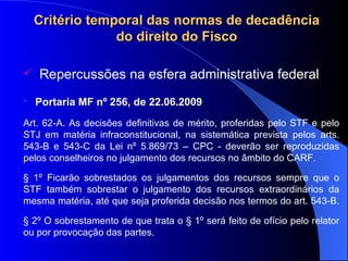 Critério temporal das normas de decadência do direito do Fisco Repercussões na esfera administrativa federal   Portaria MF nº 256, de  22.06.2009   Art. 62-A. As decisões definitivas de mérito, proferidas pelo STF e pelo STJ em matéria infraconstitucional, na sistemática prevista pelos arts. 543-B e 543-C da Lei nº 5.869/73 – CPC - deverão ser reproduzidas pelos conselheiros no julgamento dos recursos no âmbito do CARF. § 1º Ficarão sobrestados os julgamentos dos recursos sempre que o STF também sobrestar o julgamento dos recursos extraordinários da mesma matéria, até que seja proferida decisão nos termos do art. 543-B.  § 2º O sobrestamento de que trata o § 1º será feito de ofício pelo relator ou por provocação das partes.  