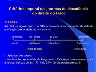 3ª REGRA:   Art. 173, parágrafo único, do CTN – Prazo de 5 anos a contar da data da notificação preparatória do lançamento 20/05/2005  08/10/2005  (5 anos)  08/10/2010 *-----------------------------  ---------------------  ---------------------------------------------    evento  notificação  1º dia (e.f.s.)    5 anos após  (início do prazo)   (fim do prazo) -  Aplicável aos casos: Notificação preparatória de lançamento. Esta regra serve apenas para antecipar o prazo do art. 173, I, do CTN, jamais para prorrogá-lo. Critério temporal das normas de decadência do direito do Fisco 