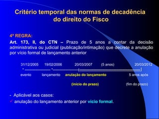 4ª REGRA: Art. 173, II, do CTN –  Prazo de 5 anos a contar da decisão administrativa ou judicial (publicação/intimação) que decrete a anulação por vício formal de lançamento anterior 31/12/2005  19/02/2006  20/03/2007  (5 anos)  20/03/2012 * ---------------------- *----------------------  ----------------------------------------------------   evento  lançamento  anulação do lançamento   5 anos após  (início do prazo)   (fim do prazo) -  Aplicável aos casos: anulação do lançamento anterior por  vício formal .  Critério temporal das normas de decadência  do direito do Fisco 