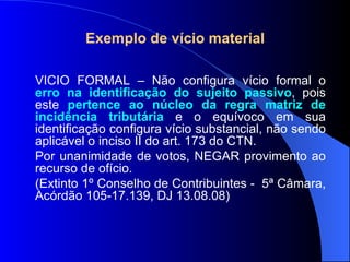Exemplo de vício material VÍCIO FORMAL – Não configura vício formal o  erro na identificação do sujeito passivo , pois este  pertence ao núcleo da regra matriz de incidência tributária  e o equívoco em sua identificação configura vício substancial, não sendo aplicável o inciso II do art. 173 do CTN. Por unanimidade de votos, NEGAR provimento ao recurso de ofício. (Extinto 1º Conselho de Contribuintes -  5ª Câmara, Acórdão 105-17.139, DJ 13.08.08)  