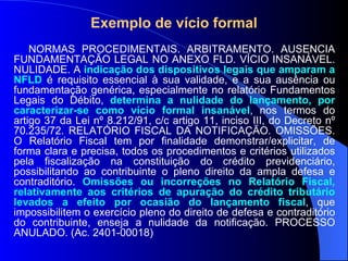 Exemplo de vício formal NORMAS PROCEDIMENTAIS. ARBITRAMENTO. AUSÊNCIA FUNDAMENTAÇÃO LEGAL NO ANEXO FLD. VÍCIO INSANÁVEL. NULIDADE. A  indicação dos dispositivos legais que amparam a NFLD  é requisito essencial à sua validade, e a sua ausência ou fundamentação genérica, especialmente no relatório Fundamentos Legais do Débito,  determina a nulidade do lançamento, por caracterizar-se como vício formal insanável , nos termos do artigo 37 da Lei nº 8.212/91, c/c artigo 11, inciso III, do Decreto nº 70.235/72. RELATÓRIO FISCAL DA NOTIFICAÇÃO. OMISSÕES. O Relatório Fiscal tem por finalidade demonstrar/explicitar, de forma clara e precisa, todos os procedimentos e critérios utilizados pela fiscalização na constituição do crédito previdenciário, possibilitando ao contribuinte o pleno direito da ampla defesa e contraditório.  Omissões ou incorreções no Relatório Fiscal, relativamente aos critérios de apuração do crédito tributário levados a efeito por ocasião do lançamento fiscal , que impossibilitem o exercício pleno do direito de defesa e contraditório do contribuinte, enseja a nulidade da notificação. PROCESSO ANULADO. (Ac. 2401-00018) 