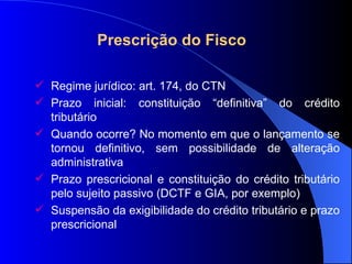 Prescrição do Fisco   Regime jurídico: art. 174, do CTN Prazo inicial: constituição “definitiva” do crédito tributário Quando ocorre? No momento em que o lançamento se tornou definitivo, sem possibilidade de alteração administrativa Prazo prescricional e constituição do crédito tributário pelo sujeito passivo (DCTF e GIA, por exemplo) Suspensão da exigibilidade do crédito tributário e prazo prescricional 