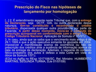 Prescrição do Fisco nas hipóteses de  lançamento por homologação [...] 2. É entendimento assente neste Tribunal que, com a  entrega da Declaração , seja  DCTF, GIA, ou outra declaração dessa natureza,  tem-se constituído e reconhecido o crédito tributário , dispensada qualquer outra providência por parte da Fazenda.  A partir desse momento, inicia-se o cômputo da prescrição quinquenal em conformidade com o artigo 174 do Código Tributário Nacional . Aplicação da Súmula nº 83/STJ. 3. In casu, ainda que se saiba que o vencimento mais antigo é de 29.1.1999 e que a ação executiva somente foi ajuizada em 2004, impossível a manifestação acerca da ocorrência ou não da prescrição dos créditos ante a ausência de informação acerca da data da entrega da declaração. Ademais, o reexame do contexto fático-probatório dos autos é defeso a esta Corte em vista do óbice da Súmula 7/STJ. (EDcl no AgRg no REsp 1017106/SC, Rel. Ministro  HUMBERTO MARTINS, SEGUNDA TURMA, DJe 01/07/09) 