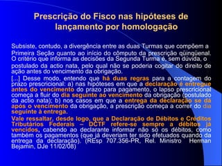 Prescrição do Fisco nas hipóteses de  lançamento por homologação Subsiste, contudo, a divergência entre as duas Turmas que compõem a Primeira Seção quanto ao início do cômputo da prescrição qüinqüenal. O critério que informa as decisões da Segunda Turma é, sem dúvida, o postulado da actio nata, pelo qual não se poderia cogitar do direito de ação antes do vencimento da obrigação.  [...] Desse modo, entendo que  há duas regras  para a contagem do prazo prescricional: a) nas hipóteses em que a  declaração é entregue antes do vencimento   do prazo para pagamento, o lapso prescricional começa a fluir do  dia seguinte ao vencimento   da obrigação (postulado da actio nata); b) nos casos em que a  entrega da declaração se dá após o vencimento   da obrigação, a prescrição começa a correr do  dia  seguinte à entrega. Vale ressaltar, desde logo, que a Declaração de Débitos e Créditos Tributários Federais – DCTF refere-se sempre a débitos já vencidos ,  cabendo ao declarante informar não só os débitos, como também os pagamentos (que já deveriam ter sido efetuados quando da entrega da declaração). (REsp 707.356-PR, Rel. Ministro  Herman Bejamin, DJe 11/02/08) 