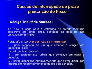 - Código Tributário Nacional Art. 174. A ação para a cobrança do crédito tributário prescreve em cinco anos, contados da data da sua constituição definitiva.  Parágrafo único.  A prescrição se interrompe : I – pelo  despacho  do juiz que ordenar a citação em execução fiscal;        II - pelo protesto judicial; III - por qualquer ato judicial que constitua em mora o devedor; IV - por qualquer ato inequívoco ainda que extrajudicial, que importe em reconhecimento do débito pelo devedor. Causas de interrupção do prazo prescrição do Fisco  
