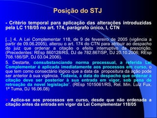 Posição do STJ  - Critério temporal para aplicação das alterações introduzidas pela LC 118/05 no art. 174, parágrafo único, I, CTN [...] 4. A Lei Complementar 118, de 9 de fevereiro de 2005 (vigência a partir de 09.06.2005), alterou o art. 174 do CTN para atribuir ao despacho do juiz que ordenar a citação o efeito interruptivo da prescrição. (Precedentes: REsp 860128/RS, DJ de 782.867/SP, DJ 20.10.2006; REsp 708.186/SP, DJ 03.04.2006). 5. Destarte,  consubstanciando norma processual, a referida Lei Complementar é aplicada imediatamente aos processos em curso,   o que tem como consectário lógico que a data da  propositura da ação pode ser anterior à sua vigência.   Todavia, a data do despacho que ordenar a citação deve ser posterior à sua entrada em vigor, sob pena de retroação da novel legislação ”.  (REsp 1015061/RS, Rel. Min. Luiz Fux, 1ª Tuma, DJ 16.06.08) Aplica-se aos processos em curso, desde que não ordenada a citação antes da entrada em vigor da Lei Complementar 118/05 