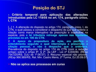Posição do STJ - Critério temporal para aplicação das alterações introduzidas pela LC 118/05 no art. 174, parágrafo único, I, CTN [...] 1. A alteração do disposto no artigo 174, parágrafo único, I, do CTN, o qual passou a considerar o despacho do juiz que ordena a citação como marco interruptivo da prescrição é inaplicável na espécie, pois  a lei tributária retroage apenas nas hipóteses previstas no art. 106 do CTN. 2.  À época da propositura da ação, era pacífico o entendimento segundo o qual interrompia a prescrição a citação pessoal, e não o despacho que a ordenava.  Prevalência do disposto no artigo 174 do CTN (com a redação antiga) sobre o artigo 8º, § 2º, da LEF - Lei nº 6.830/80. (REsp 754.020/RS, DJU de 1º.06.07). 3. Recurso especial não provido. (REsp 966.989/RS, Rel. Min. Castro Meira, 2ª Turma, DJ 20.09.07) Não se aplica aos processos em curso 