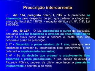 Prescrição intercorrente Art. 174, parágrafo único, I, CTN –  A prescrição  se interrompe  pelo despacho do juiz que ordenar a citação em execução fiscal (LC 118/05  - redação idêntica art. 8 º, § 2º, Lei 6.830/80) .  Art. 40 LEF  – O juiz  suspenderá o curso  da execução, enquanto  não for localizado o devedor ou encontrados bens  sobre os quais possa recair a penhora e, neste caso, não ocorrerá o prazo de prescrição. § 2º -  De corrido o prazo máximo de 1 ano , sem que seja localizado o devedor ou encontrados bens penhoráveis, o juiz ordenará o  arquivamento dos autos; § 4º - Se  da decisão que ordenar o arquivamento tiver decorrido o prazo prescricional , o juiz, depois de ouvida a Fazenda Pública, poderá, de ofício, reconhecer a  prescrição intercorrente  e decretá-la de ofício 