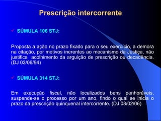Prescrição intercorrente SÚMULA 106 STJ: Proposta a ação no prazo fixado para o seu exercício, a demora na citação, por motivos inerentes ao mecanismo da Justiça, não justifica  acolhimento da arguição de prescrição ou decadência. (DJ 03/06/94) SÚMULA 314 STJ:  Em execução fiscal, não localizados bens penhoráveis, suspende-se o processo por um ano, findo o qual se inicia o prazo da prescrição quinquenal intercorrente. (DJ 08/02/06) 