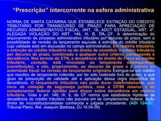 NORMA DE SANTA CATARINA QUE ESTABELECE EXTINÇÃO DO CRÉDITO TRIBUTÁRIO POR TRANSCURSO DE PRAZO PARA APRECIAÇÃO DE RECURSO ADMINISTRATIVO FISCAL. ART. 16. ADCT ESTADUAL, ART. 4º. ALEGADA VIOLAÇÃO DO ART. 146, III, B, DA CF. A determinação do arquivamento de processo administrativo tributário por decurso de prazo, sem a possibilidade de revisão do lançamento equivale à extinção do crédito tributário cuja validade está em discussão no campo administrativo.  Em matéria tributária, a extinção do crédito tributário ou do direito de constituir o crédito tributário por decurso de prazo, combinado a qualquer outro critério, corresponde à decadência. Nos termos do CTN,   a decadência do direito do Fisco ao crédito tributário, contudo, está vinculada ao lançamento extemporâneo (constituição), e não, propriamente, ao decurso de prazo e à inércia da autoridade fiscal na revisão do lançamento originário  Extingue-se um crédito que resultou de lançamento indevido, por ter sido realizado fora do prazo, e que goza de presunção de validade até a aplicação dessa regra específica de decadência.  O lançamento tributário não pode durar indefinidamente, sob risco de violação da segurança jurídica, mas a CF/88 reserva à lei complementar federal aptidão para dispor sobre decadência em matéria tributária.  Viola o art. 146, III, b, da CF norma que estabelece hipótese de decadência do crédito tributário não prevista em lei complementar federal. Ação direta de inconstitucionalidade conhecida e julgada procedente. ( ADI 124-SC ,   Tribunal Pleno, Rel. Joaquim Barbosa, DJ 16.04.09) “ Prescrição” intercorrente na esfera administrativa 
