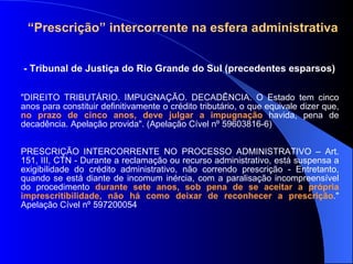 - Tribunal de Justiça do Rio Grande do Sul (precedentes esparsos) "DIREITO TRIBUTÁRIO. IMPUGNAÇÃO. DECADÊNCIA. O Estado tem cinco anos para constituir definitivamente o crédito tributário, o que equivale dizer que,  no prazo de cinco anos, deve julgar a impugnação  havida, pena de decadência. Apelação provida". (Apelação Cível nº 59603816-6) PRESCRIÇÃO INTERCORRENTE NO PROCESSO ADMINISTRATIVO – Art. 151, III, CTN - Durante a reclamação ou recurso administrativo, está suspensa a exigibilidade do crédito administrativo, não correndo prescrição - Entretanto, quando se está diante de incomum inércia, com a paralisação incompreensível do procedimento  durante sete anos, sob pena de se aceitar a própria imprescritibilidade, não há como deixar de reconhecer a prescrição ." Apelação Cível nº 597200054 “ Prescrição” intercorrente na esfera administrativa 
