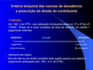 Critério temporal das normas de decadência  e prescrição do direito do contribuinte 1ª REGRA:  Art. 168, I, do CTN - com alteração introduzida pelos art. 3º e 4º da LC 118/05 -  Prazo de 5 anos contados da data da extinção do crédito = pagamento indevido 20/05/2010  (5 anos)   20/05/2015  -----------------------------------------------------------------------------------------  pagamento  5 anos após (início do prazo)  (fim do prazo) Aplicável aos casos:  Erro de fato ou de direito cometido pelo sujeito passivo ao realizar o pagamento antecipado (art. 165, I e II, do CTN); 