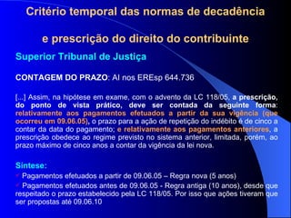 Critério temporal das normas de decadência  e prescrição do direito do contribuinte Superior Tribunal de Justiça  CONTAGEM DO PRAZO : AI nos EREsp 644.736  [...] Assim, na hipótese em exame, com o advento da LC 118/05,  a prescrição,   do ponto de vista prático, deve ser contada da seguinte forma :  relativamente aos pagamentos efetuados a partir da sua vigência (que ocorreu em 09.06.05) ,  o prazo para a ação de repetição do indébito é de cinco a contar da data do pagamento;  e relativamente aos pagamentos anteriores , a prescrição obedece ao regime previsto no sistema anterior, limitada, porém, ao prazo máximo de cinco anos a contar da vigência da lei nova. Síntese: Pagamentos efetuados a partir de 09.06.05 – Regra nova (5 anos) Pagamentos efetuados antes de 09.06.05 - Regra antiga (10 anos), desde que respeitado o prazo estabelecido pela LC 118/05. Por isso que ações tiveram que ser propostas até 09.06.10 
