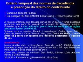 Critério temporal das normas de decadência  e prescrição do direito do contribuinte Supremo Tribunal Federal Em votação RE 566.621/Rel. Ellen Gracie – Repercussão Geral A relatora entendeu que descabe dar ao art. 3º da LC 118/05   aplicação retroativa, sob pena de violação ao princípio da segurança jurídica. Entendeu que a  sua aplicação plena deve se restringir às  ações  ajuizadas a partir de 09.06.05.  Votaram com a ministra, Ricardo Lewandowski, Carlos Ayres Britto, Celso de Mello e Cezar Peluso. Mas, para  Celso de Mello, o novo prazo só poderia ser aplicado aos indébitos posteriores à vigência da Lei. DIVERGÊNCIA: Marco Aurélio abriu a divergência. Para ele, a LC 118/05 apenas interpreta a regra que já valia. Segundo ele, foi o STJ que flexibilizou indevidamente esse prazo para dez anos. Como ele, votaram os ministros Dias Toffoli, Cármen Lúcia Antunes Rocha e Gilmar Mendes 30.07.10 – Remetido ao gabinete do Min. Eros Grau 
