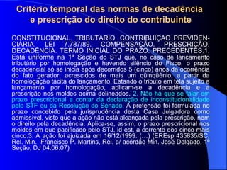 Critério temporal das normas de decadência  e prescrição do direito do contribuinte CONSTITUCIONAL. TRIBUTÁRIO. CONTRIBUIÇÃO PREVIDEN-CIÁRIA. LEI 7.787/89. COMPENSAÇÃO. PRESCRIÇÃO. DECADÊNCIA. TERMO INICIAL DO PRAZO. PRECEDENTES.1. Está uniforme na 1ª Seção  do STJ que, no caso de lançamento tributário por homologação e havendo silêncio do Fisco, o prazo decadencial só se inicia após decorridos 5 (cinco) anos da ocorrência do fato gerador, acrescidos de mais um qüinqüênio, a partir da homologação tácita do lançamento. Estando o tributo em tela sujeito a lançamento por homologação, aplicam-se a decadência e a prescrição nos moldes acima delineados.  2.   Não há que se falar em prazo prescricional a contar da declaração de inconstitucionalidade pelo STF ou da Resolução do Senado.  A pretensão foi formulada no prazo concebido pela jurisprudência desta Casa Julgadora como admissível, visto que a ação não está alcançada pela prescrição, nem o direito pela decadência. Aplica-se, assim, o prazo prescricional nos moldes em que pacificado pelo STJ, id est, a corrente dos cinco mais cinco.3. A ação foi ajuizada em 16/12/1999. (…) (EREsp 435835/SC, Rel. Min.  Francisco P. Martins, Rel. p/ acórdão Min. José Delgado, 1ª Seção, DJ 04.06.07) 