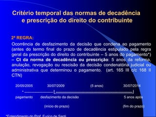 2ª REGRA:  Ocorrência de desfazimento da decisão que condena ao pagamento (antes do termo final do prazo de decadência estipulado pela regra geral da prescrição do direito do contribuinte – 5 anos do pagamento*) –  Ct da norma de   decadência ou prescrição : 5 anos da reforma, anulação, revogação ou rescisão da decisão condenatória judicial ou administrativa que determinou o pagamento.  (art. 165 III c/c 168 II CTN)  20/05/2005  30/07/2009  (5 anos)  30/07/2014 * -------------------------   -------------------------------------------------------------------   pagamento  desfazimento da decisão  5 anos após  (início do prazo)  (fim do prazo) *Entendimento do Prof. Eurico de Santi Critério temporal das normas de decadência  e prescrição do direito do contribuinte 