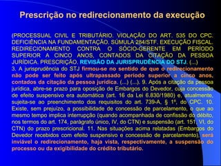 ( PROCESSUAL CIVIL E TRIBUTÁRIO. VIOLAÇÃO DO ART. 535 DO CPC. DEFICIÊNCIA NA FUNDAMENTAÇÃO. SÚMULA 284/STF. EXECUÇÃO FISCAL. REDIRECIONAMENTO CONTRA O SÓCIO-GERENTE EM PERÍODO SUPERIOR A CINCO ANOS, CONTADOS DA CITAÇÃO DA PESSOA JURÍDICA. PRESCRIÇÃO.  REVISÃO DA JURISPRUDÊNCIA DO STJ . (...)  3. A jurisprudência do STJ  firmou-se no sentido de que o redirecionamento não pode ser feito após ultrapassado período superior a cinco anos, contados da citação da pessoa jurídica . (...) (...). 9. Após a citação da pessoa jurídica, abre-se prazo para oposição de Embargos do Devedor, cuja concessão de efeito suspensivo era automática (art. 16 da Lei 6.830/1980) e, atualmente, sujeita-se ao preenchimento dos requisitos do art. 739-A, § 1º, do CPC. 10. Existe, sem prejuízo, a possibilidade de concessão de parcelamento, o que ao mesmo tempo implica interrupção (quando acompanhada de confissão do débito, nos termos do art. 174, parágrafo único, IV, do CTN) e suspensão (art. 151, VI, do CTN) do prazo prescricional. 11. Nas situações acima relatadas (Embargos do Devedor recebidos com efeito suspensivo e concessão de parcelamento),  será inviável o redirecionamento, haja vista, respectivamente, a suspensão do processo ou da exigibilidade do crédito tributário.  Prescrição no redirecionamento da execução 