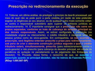 13. Trata-se, em última análise, de prestigiar o princípio da boa-fé processual, por meio do qual não se pode punir a parte credora em razão de esta pretender esgotar as diligências ao seu alcance, ou de qualquer outro modo somente voltar-se contra o responsável subsidiário após superar os entraves jurídicos ao redirecionamento. 14. É importante consignar que a  prescrição não corre em prazos separados, conforme se trate de cobrança do devedor principal ou dos demais responsáveis.  Assim, se estiver configurada a prescrição (na modalidade original ou intercorrente), o crédito tributário é inexigível tanto da pessoa jurídica como do sócio-gerente. Em contrapartida,  se não ocorrida a prescrição, será ilegítimo entender prescrito o prazo para redirecionamento, sob pena de criar a aberrante construção jurídica segundo a qual o crédito tributário estará, simultaneamente, prescrito  (para redirecionamento contra o sócio-gerente) e não prescrito (para cobrança do devedor principal, em virtude da pendência de quitação no parcelamento ou de julgamento dos Embargos do Devedor). 15. Procede, dessa forma, o raciocínio de que, se  ausente a prescrição quanto ao principal devedor, não há inércia da Fazenda Pública.  (REsp 1.095.687-SP) Prescrição no redirecionamento da execução 