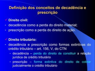 Definição dos conceitos de decadência e prescrição Direito civil: decad ência como a perda do direito material; prescriç ão como a perda do direito de ação. Direito tribut ário: decadência e prescrição como formas extintivas do crédito tributário – art. 156, V, do CTN decadência –  perda do direito de constituir  a relação jurídica de crédito tributário prescrição –  forma extintiva do direito de cobrar  judicialmente o crédito tributário 