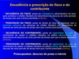 Decadência e prescrição do fisco e do contribuinte DECADÊNCIA DO FISCO : perda da  competência  administrativa do fisco para constituir o crédito tributário em decorrência do decurso de certo período de tempo sem que a tenha exercitado  (inércia) ;  PRESCRIÇÃO DO FISCO:  perda do direito do fisco de ingressar com o  processo executivo  de cobrança do cr édito tributário  em decorrência do decurso de certo período de tempo sem que o tenha exercitado  (inércia) ; DECADÊNCIA DO CONTRIBUINTE:  perda da  legitimidade de ação  do contribuinte de repetir o indébito tribut ário  na esfera  administrativa , em decorrência do decurso de certo período de tempo sem que a tenha exercitado  (inércia) ; PRESCRIÇÃO DO CONTRIBUINTE:  perda da  legitimidade de ação  do contribuinte de repetir o indébito tributário na esfera  judicial , em decorrência do decurso de certo período de tempo sem que o tenha exercitado  (inércia) . Pressupostos: decurso do prazo e inércia 