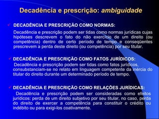 Decad ência e prescrição:  ambiguidade DECADÊNCIA E PRESCRIÇÃO COMO NORMAS:   Decadência e prescrição podem ser tidas como normas jur ídicas  cujas hipóteses descrevem o fato do não exercício de um direito (ou competência) dentro de certo período de tempo e conseqüentes prescrevem a perda deste direito (ou competência) por seu titular. DECADÊNCIA E PRESCRIÇÃO COMO FATOS JURÍDICOS: Decadência e prescrição podem ser tidas como fatos jurídicos,  consubstanciam-se no relato em linguagem competente da inércia do titular do direito durante um determinado período de tempo.   DECADÊNCIA E PRESCRIÇÃO COMO RELAÇÕES JURÍDICAS: Decadência e prescrição podem ser consideradas como efeitos jurídicos: perda de um direito subjetivo por seu titular, no caso, perda do direito de exercer a competência para constituir o crédito ou indébito ou para exigi-los coativamente. 