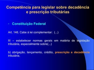 Compet ência para legislar sobre decadência e prescrição tributárias Constituição Federal Art. 146. Cabe à lei complementar:  (...) III – estabelecer normas gerais em matéria de legislação tributária, especialmente sobre(...) b) obrigação, lançamento, crédito,  prescrição e decadência  tributária. 
