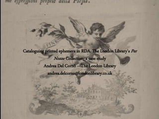 Cataloguing printed ephemera in RDA. The London Library’s Per
Nozze Collection: a case study
Andrea Del Cornò – The London Library
andrea.delcorno@londonlibrary.co.uk
 