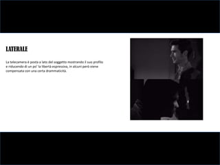 LATERALE
La telecamera è posta a lato del soggetto mostrando il suo profilo
e riducendo di un po’ la libertà espressiva, in alcuni però viene
compensata con una certa drammaticità.
 