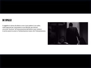 DI SPALLE
Il soggetto è ripreso da dietro e non si può vedere il suo volto,
usata appunto per nascondere la sua identità, per donare
una certa “durezza” all’interpretazione dell’attore o per mettere
in primo piano le azioni e l’ambientazione invece che l’interpretazione.
 