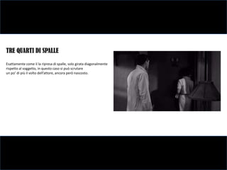 TRE QUARTI DI SPALLE
Esattamente come il la ripresa di spalle, solo girata diagonalmente
rispetto al soggetto, in questo caso si può scrutare
un po’ di più il volto dell’attore, ancora però nascosto.
 