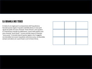 LA REGOLA DEI TERZI
Si tratta di una regola per la composizione dell’inquadratura.
Secondo questa regola il riquadro andrebbe diviso in nove parti
uguali da quelle che sono chiamate “linee di forze”, sono quattro
e si intersecano creando la suddivisione, I punti nelle quattro croci
sono chiamati “punti focali”, la zona centrale invece è chiamata
“zona aurea”. Il concetto base di questa regola è che il soggetto
non dovrebbe mai essere inquadrato nella zona aurea, ma dovrebbe
sempre coincidere con i punti focali o con le linee di forza.
 