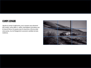 CAMPI LUNGHI
Uguale al campo lunghissimo, ma in questo caso elementi
ben visibili, come alberi o edifici, dovrebbero coincidere con
le linee di forza. (In questo caso la macchina si ferma nella
zona aurea, ma nei fotogrammi successivi sarebbe tornata
indietro).
 