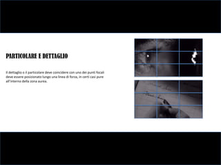 PARTICOLARE E DETTAGLIO

Il dettaglio o il particolare deve coincidere con uno dei punti focali
deve essere posizionato lungo una linea di forza, in certi casi pure
all’interno della zona aurea.
 