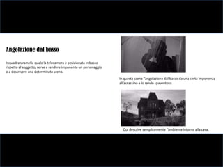 Angolazione dal basso
Inquadratura nella quale la telecamera è posizionata in basso
rispetto al soggetto, serve a rendere imponente un personaggio
o a descrivere una determinata scena.
                                                                 In questa scena l’angolazione dal basso da una certa imponenza
                                                                 all’assassino e lo rende spaventoso.




                                                                   Qui descrive semplicemente l’ambiente intorno alla casa.
 