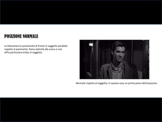 POSIZIONE NORMALE
La telecamera è posizionata di fronte al soggetto parallela
rispetto al pavimento. Dona staticità alla scena e non
offre particolare enfasi al soggetto.




                                                              Normale rispetto al soggetto, in questo caso un primo piano dell’assassino.
 