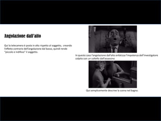 Angolazione dall’alto
Qui la telecamera è posta in alto rispetto al soggetto, creando
l’effetto contrario dell’angolazione dal basso, quindi rende
“piccolo e indifeso” il soggetto.
                                                                  In questo caso l’angolazione dall’alto enfatizza l’impotenza dell’investigatore
                                                                  colpito con un coltello dall’assassino




                                                                            Qui semplicemente descrive la scena nel bagno.
 