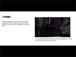 A PIOMBO
Tipologia di inquadratura nella la macchina guarda
perpendicolarmente il pavimento, offre una visione
totale dei movimenti del personaggio all’interno della
scena.




                                                         Inquadratura a piombo durante l’assassinio dell’investigatore, in questo
                                                         modo si può apprezzare a pieno la scena.
 