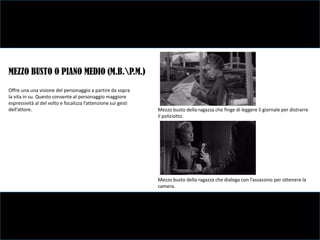 MEZZO BUSTO O PIANO MEDIO (M.B.P.M.)
Offre una una visione del personaggio a partire da sopra
la vita in su. Questo consente al personaggio maggiore
espressività al del volto e focalizza l’attenzione sui gesti
dell’attore.                                                   Mezzo busto della ragazza che finge di leggere il giornale per distrarre
                                                               il poliziotto.




                                                               Mezzo busto della ragazza che dialoga con l’assassino per ottenere la
                                                               camera.
 