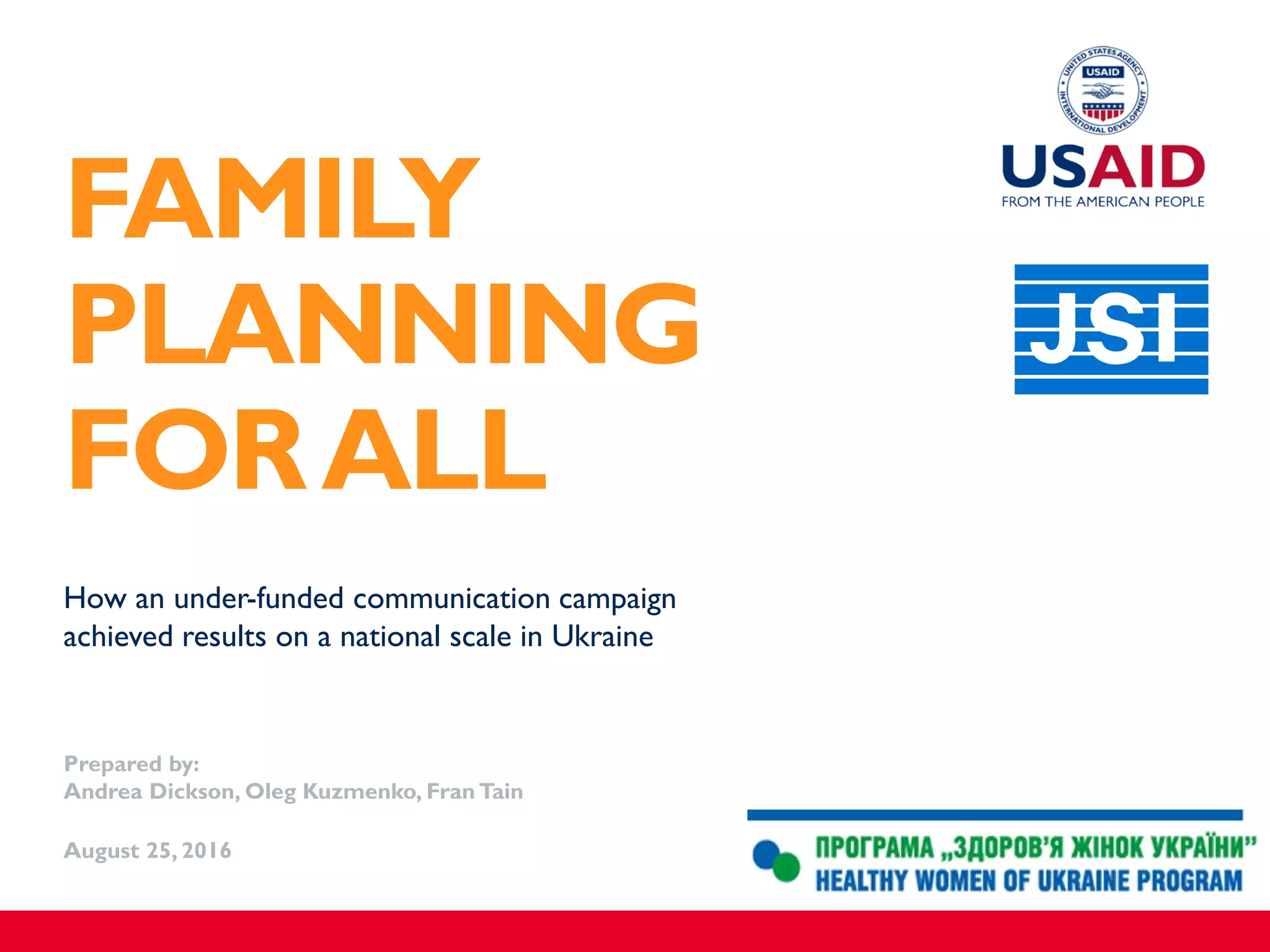 How an under-funded communication campaign
achieved results on a national scale in Ukraine
Prepared by:
Andrea Dickson, Oleg Kuzmenko, Fran Tain
August 25, 2016
FAMILY
PLANNING
FORALL
 